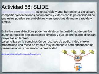 Actividad 58: SLIDE
http://www.slideshare.net/ es un servicio y una herramienta digital para
compartir presentaciones,documentos y vídeos,con la potencialidad de
que éstos pueden ser embebidos y enriquecidos de manera rápida y
simple.
Entre los usos didácticos podemos destacar la posibilidad de que los
alumnos realicen presentaciones simples y que los profesores difundan
proyectos en la Web.
La sencillez en la combinación de recursos de audio, vídeo y texto
proporciona una mesa de trabajo muy interesante para enriquecer las
presentaciones y desarrollar la creatividad.
david.sanchez.barbudo.miranda@gmail.com
 