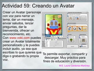Actividad 59: Creando un Avatar
Crear un Avatar (personaje)
con voz para narrar un
tema, dar un mensaje,
enviar saludos, lanzar
preguntas, dar la
bienvenida, ofrecer un
reconocimiento, etc.
Con www.voki.com puedes
crear un Avatar totalmente
personalizado y le puedes
incluir audio, ya sea que
escribas lo que quieres que
diga o grabando tu propia
voz.
Te permite exportar, compartir y
descargar. Muy práctico para
fines de educación y diversión.
M.E. Laura Cárdenas Martínez
 
