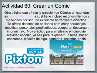 Actividad 60: Crear un Comic
Otra página que ofrece la creación de Cómics o historietas
es www.pixton.com la cual tiene incluso reconocimientos y
menciones por ser una excelente herramienta didáctica.
Te ofrece decenas de opciones para crear personajes,
modificar personajes prediseñados, compartir, descargar,
imprimir, etc. Muy práctico para emplearlo en cualquier
actividad escolar, ya sea para "exponer" un tema, hacer
concursos, difusión de algo, compartir, enseñar, en fin.
M.E. Laura Cárdenas Martínez
 