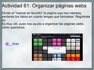 Actividad 61: Organizar páginas webs
Olvida el "marcar en favorito" la página que nos interesa,
perderás los datos en cuanto tengas que formatear. Regístrate
en: http://www.symbaloo.com/
Es muy útil, pues nos ayuda a organizar las páginas webs
como queramos.
@__Aran
 