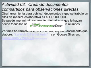 Actividad 63: Creando documentos
compartidos para observaciones directas.
Otra herramienta para publicar documentos y que se trabaje en
ellos de manera colaborativa es el CROCODOC
Se puede imprimir el documento original, o al que le hayan
hecho todas las observaciones solicitadas a sus alumnos.
Ver más herramientas Web 2.0 en un pequeño documento que
elabore: "La Web 2.0 en el Aula" y en Google Sites en:
Googliando y Web 2.0Gilberto Ruz Nava
 