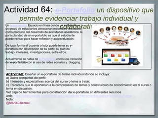 Actividad 64: e-Portafolio un dispositivo que
permite evidenciar trabajo individual y
colaborativo
ACTIVIDAD: Diseñar un e-portafolio de forma individual donde se incluya:
a) Datos completos de perfil;
b) Intereses y expectativas acerca del curso o tema a tratar;
c) Recursos que le aportarían a la comprensión de temas y construcción de conocimiento en el curso o
tema en discusión.
Ver caja de herramientas para construcción del e-portafolio en diferentes recursos
web: https://sites.google.com/a/unad.edu.co/caja-de-herramientas-para-e-portafolio/home
Nota:
@MariaCBernal
Un e-portafolio: Espacio en línea donde un estudiante o
un grupo de estudiantes almacenan materiales realizados
como producto del desarrollo de actividades académica, la
particularidad de un e-portafolio es que el estudiante
puede revisar para hacer reflexión y autoevaluación.
De igual forma el docente o tutor puede tener su e-
portafolio con descripción de su perfil; su plan de
trabajo, intereses, investigaciones, entre otros.
Actualmente se habla de b-Portafolio como una variación
del e-portafolio con el uso de redes sociales y blogging.
 