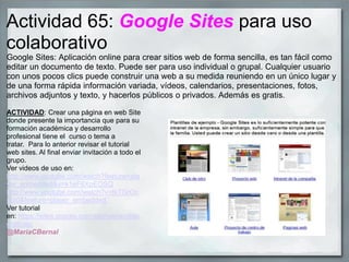 Actividad 65: Google Sites para uso
colaborativo
Google Sites: Aplicación online para crear sitios web de forma sencilla, es tan fácil como
editar un documento de texto. Puede ser para uso individual o grupal. Cualquier usuario
con unos pocos clics puede construir una web a su medida reuniendo en un único lugar y
de una forma rápida información variada, vídeos, calendarios, presentaciones, fotos,
archivos adjuntos y texto, y hacerlos públicos o privados. Además es gratis.
ACTIVIDAD: Crear una página en web Site
donde presente la importancia que para su
formación académica y desarrollo
profesional tiene el curso o tema a
tratar. Para lo anterior revisar el tutorial
web sites. Al final enviar invitación a todo el
grupo.
Ver videos de uso en:
http://www.youtube.com/watch?feature=pla
yer_embedded&v=k1eF6XpEOSQ
http://www.youtube.com/watch?v=tkTGrOc
Fiz0&feature=player_embedded
Ver tutorial
en: https://sites.google.com/site/webscolab
orativas/
@MariaCBernal
 