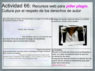 Actividad 66: Recursos web para pillar plagio.
Cultura por el respeto de los derechos de autor
Para pillar plagio en textos: Se toma el texto y se pega en la casilla que
las siguientes páginas ofrecen.
http://www.plagiarismchecker.com/
http://www.plagium.com/
http://www.duplichecker.com/
http://www.reprintwriters.com/copyright-checker/check.php
http://www.scirus.com Revisa: texto, artículos.
http://www.plagiarism.org/
http://www.plagiarism.com/
http://www.canexus.com/eve/index.shtml
http://www.copyscape.com/ Para identificar copia en una dirección web.
Una fácil forma de prevenir el plagio es diseñando
actividades para la producción textual.
El plagio es tomar copia de otros y no darles
su autoría y firmar como propio.
https://www.writecheck.com/static/home.html Para los estudiantes
se les puede indicar que ellos eviten y prevengan el Plagio revisando
ellos mismos sus trabajos.
http://www.google.com/ Buscar en Google escribiendo la frase entre
comillas lleva a resultados más certeros. O con menos (-) o con mas
(+) en Cached, entre otros. Ver el siguiente video:
http://www.youtube.com/watch?v=AuWEBD4-0Wc&feature=related
ACTIVIDAD:
Revisar en al web las direcciones entregadas y
hacer un mapa conceptual sobre lo que son
los derechos de autor.
Enseguida de éste se incluirá un escrito de una
página donde señale la importancia que para
usted tiene este tema.
@MariaCBernal
 