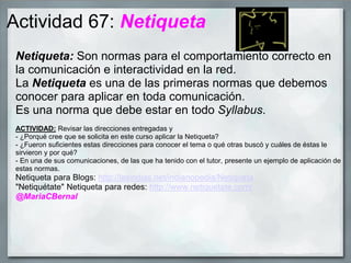 Actividad 67: Netiqueta
Netiqueta: Son normas para el comportamiento correcto en
la comunicación e interactividad en la red.
La Netiqueta es una de las primeras normas que debemos
conocer para aplicar en toda comunicación.
Es una norma que debe estar en todo Syllabus.
ACTIVIDAD: Revisar las direcciones entregadas y
- ¿Porqué cree que se solicita en este curso aplicar la Netiqueta?
- ¿Fueron suficientes estas direcciones para conocer el tema o qué otras buscó y cuáles de éstas le
sirvieron y por qué?
- En una de sus comunicaciones, de las que ha tenido con el tutor, presente un ejemplo de aplicación de
estas normas.
Netiqueta para Blogs: http://lasindias.net/indianopedia/Netiqueta
"Netiquétate" Netiqueta para redes: http://www.netiquetate.com/
@MariaCBernal
 
