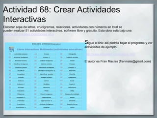 Actividad 68: Crear Actividades
Interactivas
Elaborar sopa de letras, crucigramas, relaciones, actividades con números en total se
pueden realizar 51 actividades interactivas. eoftware libre y gratuito. Esta obra está bajo una
licencia de Creative Commonss un s
Sigue el link: allí podrás bajar el programa y ver
actividades de ejemplo.
http://www.educalim.com/cinicio.htm
El autor es Fran Macías (franmate@gmail.com)
 