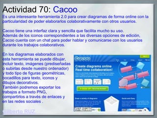 Actividad 70: Cacoo
Es una interesante herramienta 2.0 para crear diagramas de forma online con la
particularidad de poder elaborarlos colaborativamente con otros usuarios.
Cacoo tiene una interfaz clara y sencilla que facilita mucho su uso.
Además de los iconos correspondientes a las diversas opciones de edición,
Cacoo cuenta con un chat para poder hablar y comunicarse con los usuarios
durante los trabajos colaborativos.
En los diagramas elaborados con
esta herramienta se puede dibujar,
incluir texto, imágenes (prediseñadas
o subirlas desde nuestro ordenador)
y todo tipo de figuras geométricas,
bocadillos para texto, iconos y
dibujos decorativos.
También podremos exportar los
trabajos a formeto PNG,
compartirlos a través de enlaces y
en las redes sociales .
Gilberto RUZ.
 
