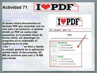 Actividad 71:
Cómo unir y dividir
documentos PDF online
Objetivo
Si tienes varios documentos en
formato PDF que necesitas unir en
uno solo o al contrario, si quieres
dividir un PDF en varios más
pequeños, ya lo puedes hacer de
forma online, sin descargar un
programa en tu ordenador ni
registrarse en la web.
Con "I love PDF" es fácil y rápido,
la versión gratuita de la aplicación
admite hasta 10 documentos, 80
MB de archivos para unir y 10 MB
para dividir.
Gilberto RUZ.
 