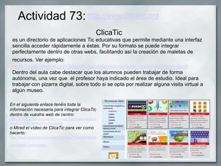 Actividad 73:
ClicaTic
es un directorio de aplicaciones Tic educativas que permite mediante una interfaz
sencilla acceder rápidamente a éstas. Por su formato se puede integrar
perfectamente dentro de otras webs, facilitando así la creación de maletas de
recursos. Ver ejemplo:
https://sites.google.com/site/escolajosepmonmany/recursos/recursosinfantil
Dentro del aula cabe destacar que los alumnos pueden trabajar de forma
autónoma, una vez que el profesor haya indicado el área de estudio. Ideal para
trabajar con pizarra digital, sobre todo si se opta por realizar alguna visita virtual a
algún museo.
http://www.clicatic.org
En el siguiente enlace tenéis toda la
información necesaria para integrar ClicaTic
dentro de vuestra web de centro:
http://www.clicatic.org/home/bienvenidos/todoslosrecur
sosdeclicaticdentrodenuestraweb
o Mirad el vídeo de ClicaTic para ver como
hacerlo:
http://www.youtube.com/watch?v=YmUTTkdpas4&feat
ure=player_embedded
 