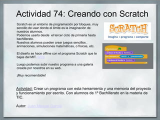 Actividad 74: Creando con Scratch
Scratch es un entorno de programación por bloques, muy
sencillo de usar donde el límite es la imaginación de
nuestros alumnos.
Podemos usarlo desde el tercer ciclo de primaria hasta
bachillerato.
Nuestros alumnos pueden crear juegos sencillos ,
animaciones, simulaciones matemáticas, o físicas, etc.
El diseño se hace offline con el programa Scratch que te
bajas del MIT. WEB
Luego podemos subir nuestro programa a una galería
creada por nosotros en su web.
¡Muy recomendable!
Actividad: Crear un programa con esta herramienta y una memoria del proyecto
y funcionamiento por escrito. Con alumnos de 1º Bachillerato en la materia de
TIC.
Autor: Juan Manuel García
 