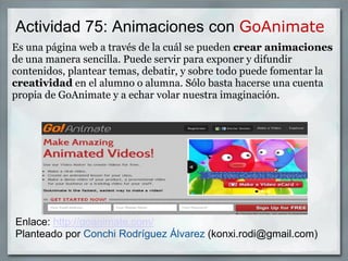 Actividad 75: Animaciones con GoAnimate
Es una página web a través de la cuál se pueden crear animaciones
de una manera sencilla. Puede servir para exponer y difundir
contenidos, plantear temas, debatir, y sobre todo puede fomentar la
creatividad en el alumno o alumna. Sólo basta hacerse una cuenta
propia de GoAnimate y a echar volar nuestra imaginación.
Enlace: http://goanimate.com/
Planteado por Conchi Rodríguez Álvarez (konxi.rodi@gmail.com)
 