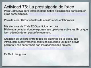 Actividad 76: La prestatgeria de l'xtec
Para Catalunya pero también debe haber aplicaciones parecidas en
otras comunidades. http://apliense.xtec.cat/prestatgeria/prestatgeria/
Permite crear libros virtuales de construcción colaborativa.
Mis alumnos de 1º de ESO participan en dos:
Biblioteca de aula, donde exponen sus opiniones sobre los libros que
leen además de un pequeño resumen.
http://apliense.xtec.cat/prestatgeria/a8046852_2003/llibre/
Creación de un libro entre todos los alumnos de la clase, que
introducen sucesivamente capítulos siguiendo un guión previo
pactado y con coherencia con las aportaciones previas.
http://apliense.xtec.cat/prestatgeria/a8046852_2409/llibre
Es fàcil i les gusta.
 