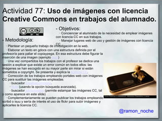 Actividad 77: Uso de imágenes con licencia
Creative Commons en trabajos del alumnado.
- Objetivos:
· Concienciar al alumnado de la necesidad de emplear imágenes
con licencia CC en sus trabajos.
· Manejar lugares web de uso y gestión de imágenes con licencia
CC
- Metodología:
· Plantear un pequeño trabajo de investigación en la web.
· Elaborar un texto en gdocs con una estructura definida por el
profesor/a para paliar el copiaypega. En esa estructura debe figurar la
inserción de una imagen (ejemplo aquí)
· Una vez compartidos los trabajos con el profesor se dedica una
sesión a explicar que existe un error común en todos ellos: las
imágenes se han escogido en su mayor parte sin mirar si están
sometidos a copyright. Se presenta y explica la licencia CC.
· Corrección de los trabajos empleando portales web con imágenes
CC para sustituir las imágenes empleadas:
· buscador creativecommons.
· flickr (usando la opción búsqueda avanzada).
· buscador johnjohnston (permite estampar las imágenes CC, tal
y como aparece en este slide)
· Complementariamente se pueden publicar los trabajos empleando
scribd o isuu y sería de interés el uso de flickr para subir imágenes y
aplicarles la licencia CC.
@ramon_noche
 