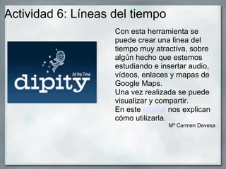 Actividad 6: Líneas del tiempo
Con esta herramienta se
puede crear una linea del
tiempo muy atractiva, sobre
algún hecho que estemos
estudiando e insertar audio,
vídeos, enlaces y mapas de
Google Maps.
Una vez realizada se puede
visualizar y compartir.
En este tutorial nos explican
cómo utilizarla.
Mª Carmen Devesa
 