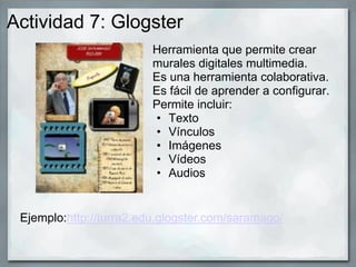 Actividad 7: Glogster
Herramienta que permite crear
murales digitales multimedia.
Es una herramienta colaborativa.
Es fácil de aprender a configurar.
Permite incluir:
• Texto
• Vínculos
• Imágenes
• Vídeos
• Audios
Ejemplo:http://turra2.edu.glogster.com/saramago/
 