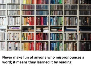 Never make fun of anyone who mispronounces a
word; it means they learned it by reading.
 