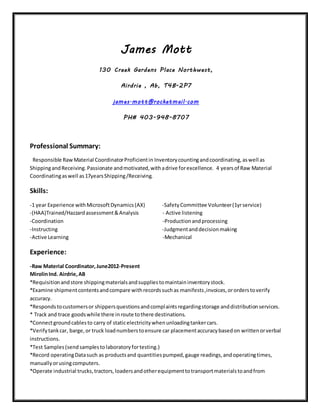 James Mott
130 Creek Gardens Place Northwest,
Airdrie , Ab, T4B-2P7
james.mott@rocketmail.com
PH# 403-948-8707
Professional Summary:
Responsible RawMaterial CoordinatorProficientin Inventorycountingandcoordinating,aswell as
ShippingandReceiving.Passionate andmotivated,withadrive forexcellence. 4 yearsof Raw Material
Coordinatingaswell as17yearsShipping/Receiving.
Skills:
-1 year Experience withMicrosoftDynamics(AX) -SafetyCommittee Volunteer(1yrservice)
-(HAA)Trained/Hazzardassessment&Analysis - Active listening
-Coordination -Productionandprocessing
-Instructing -Judgmentanddecisionmaking
-Active Learning -Mechanical
Experience:
-Raw Material Coordinator,June2012-Present
MirolinInd. Airdrie,AB
*Requisitionandstore shippingmaterialsandsuppliestomaintaininventorystock.
*Examine shipmentcontentsandcompare withrecordssuchas manifests,invoices,ororderstoverify
accuracy.
*Respondstocustomersor shippersquestionsandcomplaintsregardingstorage anddistributionservices.
* Track and trace goodswhile there inroute tothere destinations.
*Connectgroundcablesto carry of staticelectricitywhenunloadingtankercars.
*Verifytankcar, barge,or truck loadnumberstoensure car placementaccuracybasedon writtenorverbal
instructions.
*Test Samples(sendsamplestolaboratoryfortesting.)
*Record operatingDatasuch as productsand quantitiespumped,gauge readings,andoperatingtimes,
manuallyorusingcomputers.
*Operate industrial trucks,tractors,loadersandotherequipmenttotransportmaterialstoandfrom
 