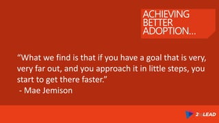 ACHIEVING
BETTER
ADOPTION…
“What we find is that if you have a goal that is very,
very far out, and you approach it in little steps, you
start to get there faster.”
- Mae Jemison
 