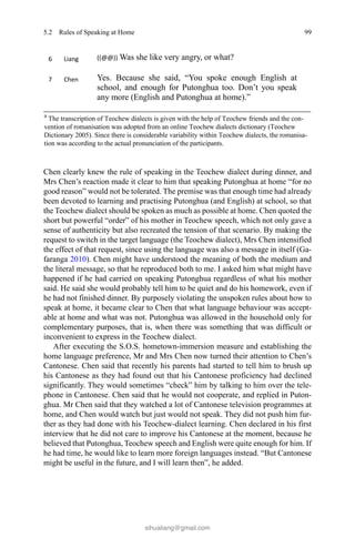 99
Chen clearly knew the rule of speaking in the Teochew dialect during dinner, and
Mrs Chen’s reaction made it clear to him that speaking Putonghua at home “for no
good reason” would not be tolerated. The premise was that enough time had already
been devoted to learning and practising Putonghua (and English) at school, so that
the Teochew dialect should be spoken as much as possible at home. Chen quoted the
short but powerful “order” of his mother in Teochew speech, which not only gave a
sense of authenticity but also recreated the tension of that scenario. By making the
request to switch in the target language (the Teochew dialect), Mrs Chen intensified
the effect of that request, since using the language was also a message in itself (Ga-
faranga 2010). Chen might have understood the meaning of both the medium and
the literal message, so that he reproduced both to me. I asked him what might have
happened if he had carried on speaking Putonghua regardless of what his mother
said. He said she would probably tell him to be quiet and do his homework, even if
he had not finished dinner. By purposely violating the unspoken rules about how to
speak at home, it became clear to Chen that what language behaviour was accept-
able at home and what was not. Putonghua was allowed in the household only for
complementary purposes, that is, when there was something that was difficult or
inconvenient to express in the Teochew dialect.
After executing the S.O.S. hometown-immersion measure and establishing the
home language preference, Mr and Mrs Chen now turned their attention to Chen’s
Cantonese. Chen said that recently his parents had started to tell him to brush up
his Cantonese as they had found out that his Cantonese proficiency had declined
significantly. They would sometimes “check” him by talking to him over the tele-
phone in Cantonese. Chen said that he would not cooperate, and replied in Puton-
ghua. Mr Chen said that they watched a lot of Cantonese television programmes at
home, and Chen would watch but just would not speak. They did not push him fur-
ther as they had done with his Teochew-dialect learning. Chen declared in his first
interview that he did not care to improve his Cantonese at the moment, because he
believed that Putonghua, Teochew speech and English were quite enough for him. If
he had time, he would like to learn more foreign languages instead. “But Cantonese
might be useful in the future, and I will learn then”, he added.
5.2  Rules of Speaking at Home
sihualiang@gmail.com
 