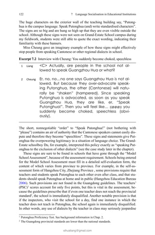 122 7  Language Socialisation in Educational Institutions
The huge characters on the exterior wall of the teaching building say, “Putong-
hua is the campus language. Speak Putonghua (and) write standardised characters”.
The signs are so big and are hung so high up that they are even visible outside the
school. Although these signs were not seen on Grand-Estate School campus during
my fieldwork, students were still able to quote the exact wording, indicating their
familiarity with these banners.
Miss Cheung gave an imaginary example of how these signs might effectively
stop people from speaking Cantonese or other regional dialects in school.
The short, nonnegotiable “order” to “Speak Putonghua!” (not bothering with
“please”) contains an air of authority that the Cantonese speakers cannot easily dis-
pute and therefore they become “speechless”. These signs and statements give Put-
onghua the overpowering legitimacy in a situation of language choice. The Grand-
Estate schoolboy Du, for example, interpreted this policy exactly as “speaking Put-
onghua to the exclusion of other dialects” (see the case study later in the chapter).
These signs are sure to be found in schools that have gone through the “Model
School Assessment”, because of the assessment requirement. Schools being entered
for the Model School Assessment must fill in a detailed self-evaluation form, the
content of which varies from province to province. For example, in the self-as-
sessment form of Hangzhou City, Zhejiang Province , some provisions require that
teachers and students speak Putonghua to each other even after class, and that stu-
dents should speak Putonghua at home and in public (Hangzhou Education Bureau
2006). Such provisions are not found in the Guangdong guidelines. The teachers’
(PSC)1
scores account for only five points, but this is vital in the assessment, be-
cause the guidelines prescribe that if even one teacher does not reach the provincial
standard2
, the school is immediately disqualified. Another notable provision is that
if the inspectors, who visit the school for a day, find one instance in which the
teacher does not teach in Putonghua, the school again is immediately disqualified.
In other words, any use of dialects by the teacher in class may seriously jeopardise
1 
Putonghua Proficiency Test. See background information in Chap. 2.
2 
The Guangdong provincial standards are lower than the national standards.
Excerpt 7.2   Interview with Cheung: You suddenly become choked, speechless
sihualiang@gmail.com
 