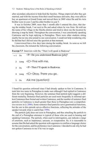 131
after secondary education to help feed the families. Things improved after they got
married, and with the income from their small business and rents, they were able to
buy an apartment at Grand Estate and moved there in 2005 when Du and his twin
brother were in year 2 and his elder brother in year 5.
It was in October 2009, more than 1 month after I entered the class, that dur-
ing the midday break, I sat next to Du and asked where he was from. He told me
the name of his village in the Haizhu district and tried to show me the location by
drawing a map by hand. Throughout the conversation, I was consistently speaking
Cantonese and he kept replying in Putonghua. There were other students sitting
nearby but no one else joined in our conversation. I could not help wondering why
he did that but I did not raise the question at that moment.
I interviewed him a few days later during the midday break. As soon as we left
the classroom, Du initiated the following conversation:
I found his question awkward since I had already spoken to him in Cantonese. It
took him two turns in Putonghua to make sure although I had replied in Cantonese
from the very beginning. However, the sentence-final particle [jek] suggests a dif-
ferent mentality. Sentence-final particles are used more frequently in informal spo-
ken Cantonese than formal and written Cantonese, and the number of sentence-final
particles in Cantonese is much greater than those in Putonghua (see a comprehen-
sive review in Li 2006). Some sentence-final particles serve grammatical functions,
but the one in this episode serves affective functions, reflecting the attitudes of the
speaker towards what is said (Chan 1999).
The particle [jek] does not exist in Putonghua, and thus attaching the particle to
the end of a Putonghua utterance is typical of those who are used to hearing and
speaking Cantonese. The particle, when used in interrogation, can indicate a range
of emotions, such as impatience, sarcasm, or exasperation. So, it is reasonable to
assume that Du had asked the question with eagerness to confirm a language choice
for the conversation, and his preference was Cantonese. I decided to ask why he had
not spoken Cantonese to me if he was so eager.
→
Excerpt 7.7   Interview with Du: “Then I will speak in Baakwaa”
7.2 Students: Making Sense of the Rules of Speaking at School
sihualiang@gmail.com
 