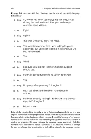 132
In turn 8, he explained that he spoke to me in Putonghua because I did not give any
explicit instruction on language choice, which seems to explain his enquiry about
language choice at the beginning of this episode. It could be because of my uncon-
ventional and unclear role in the class at the beginning of the fieldwork––neither a
student nor a teacher. His usual rationale for language choice temporarily failed to
help him make up his mind. Hence, I continued to ask about his rationale. Although
he was not always able to articulate or defend his rationale for language choice,
7  Language Socialisation in Educational Institutions
→
Excerpt 7.8   Interview with Du: “Because you did not tell me which language
I should use”
sihualiang@gmail.com
 