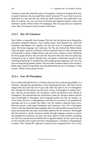 186 12  Appendix One: The Students’ Profiles
Cantonese when she joined the army in Guangzhou. Instead of teaching Rain how
to speak Cantonese, she just made Rain watch Cantonese TV news. Rain was never
interested in it and said that she could not speak Cantonese and understood very
little. In contrast, she was very keen on Korean and Japanese popular culture and
claimed to speak a little of those two languages. She even gave her pet a Japanese
name. She is not quoted in the excerpts in this book.
12.2.3 Yan: D1 Cantonese
Yan’s father is originally from Guangxi Province but had grown up in Guangzhou
and spoke standard Cantonese. Yan’s mother comes from Heyuan City, where the
Cantonese and Hakkas live together, but she has lived in Guangzhou for many
years. The home language was Cantonese, but Yan also learned the Hakka dialect
when she spent vacations in Heyuan with her maternal relatives. She seemed proud
of being able to speak a Hakka dialect, and never lost a chance to show off during
the focus group sessions. She was also the only girl in the class who ever spoke any
Cantonese to me at school. Outside class, she spent a substantial amount of time
watching Hong Kong TV programmes and reading gossip magazines, and was very
keen on Hong Kong popular culture. She also often wandered about in her mother’s
barber shop, which was probably why she talked about the use of Cantonese “in the
society” during a focus group session.
12.2.4 Fan: D1 Putonghua
Fan’s mother defined herself as a Teochew because Fan’s maternal grandfather is a
Teochew, although the grandmother is from Shandong Province. Mrs Fan lived in
Jiangsu Province until she was 9 years old, when she came to live in Guangzhou.
She said that her first dialect was the local version of Putonghua in Jiangsu Prov-
ince, and her second dialect was Cantonese, which she learned in the schools in
Guangzhou. She claimed that she could barely speak the Teochew dialect and felt
most comfortable in Putonghua. Fan’s language profile was like her mother’s to
some extent. Mr Fan is a Shanghainese, and thus Fan was born to an interdialectal
marriage and lives in neither her father’s nor her mother’s dialectal home town.
Both her parents could speak Putonghua and Cantonese. Fan’s D1 is Putonghua
which is also the dominant home language. Mrs Fan said she did not teach Fan Can-
tonese systematically, but only occasionally talked to her in Cantonese. She thought
that Fan learned to speak Cantonese mainly through language contacts at school.
Fan thought her Cantonese was okay, but rarely spoke in front of others, including
me. Mrs Fan said she had not defined Fan’s regional identity for her, and it was up
to Fan to decide if she would want to be a Shanghainese, a Teochew, a Guangzhouer
or others. This “hands-off” approach seemed to have impacted Fan’s view of her
sihualiang@gmail.com
 
