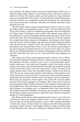 19713.2 The Sandwood School
from textbooks. The Chinese teachers were also the head teachers of their class, so
that they usually taught a number of social studies, practice, and activity courses in
addition to Chinese. The teachers usually ate lunch together in a large conference
room on the ground floor with teachers of other grades and school administrators,
and thus lunchtime was an important occasion for socialising. The conversations
were almost exclusively in Cantonese. After that, most teachers went back to their
dormitory for a rest.
Miss Wu was the Chinese teacher and head teacher of class A, year 4, as well as
the mother of Kiki, a key participant in class C, year 5—the class I followed. Miss
Wu was from Nanhai, a small city neighbouring Guangzhou. Miss Wu thought that
the Nanhai variety of Cantonese is more similar to the standard variety spoken in
the traditional city centre of Guangzhou than the Sandwood variety. There is some
truth in that claim. Miss Wu started primary school in the late 1970s and continued
her secondary and tertiary education in Guangzhou. Her husband is from Guang-
zhou and a native Cantonese speaker. She had been teaching at Sandwood School
since she first became a teacher in 1991. She recalled clearly the difficulties she
encountered when learning Hanyu Pinyin at first. She noticed a great change in
the school language environment between now and her time at school. To prepare
Kiki for the Putonghua-dominant environment at kindergarten, Miss Wu started to
teach her some basics since she was 2 or 3 years old, but the home language was
Cantonese.
Miss Liang is the Chinese teacher and head teacher of class C, year 4. When I
first started the fieldwork in Sandwood School, I followed her class as arranged by
the headmaster, but later I switched to year 5, class C and collected data system-
atically in that class. I still visited year 4 regularly, so that I was familiar with her
routines. Miss Liang is a local of the Sandwood Township. She attended Sandwood
School from the late 1970s, went to the same teachers’ college with many of the
current teachers (such as Miss Wu), and finally became a teacher in the school in
1991. She was my young cousins’ primary school teacher, so that she knew of my
family even before we met each other. It was the same with several other teachers,
which made me feel familiar with the school even though I had never attended it.
Miss Liang was married to a former teacher in the school who was from another
province, and the home language was Putonghua. Miss Liang said she could not
bear hearing her husband’s broken Cantonese so she decided to accommodate him.
Her daughter Nora, whose first dialect was Putonghua and who understood only a
little Cantonese, was attending year 3 in Sandwood School. Miss Liang said that
she decided to teach Nora Putonghua first because she considered it an advantage
for schooling. Currently, she was trying to teach Nora some Cantonese to match her
identity as a “half-Guangzhouer”.
Miss Wong was the Chinese teacher and head teacher of class C, year 5 (the class
I followed), as well as the computer teacher of class C, year 4, where I first got to
know her. She was the second head teacher in year 5 whom I asked for permission
to follow their classes. The first teacher was reluctant while Miss Wong promptly
and happily agreed. We built a good rapport during the study and became good
friends afterwards. Miss Wong was transferred to Sandwood School at the same
sihualiang@gmail.com
 