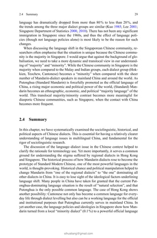 292.4 Summary
language has dramatically dropped from more than 80 % to less than 20 %, and
the trends among the three major dialect groups are similar (Kuo 1985; Lee 2001;
Singapore Department of Statistics 2000, 2010). There has not been any significant
immigration in Singapore since the 1960s, and thus the effect of language poli-
cies (though not language policies alone) is most likely to be the reason for such
changes.
When discussing the language shift in the Singaporean Chinese community, re-
searchers often emphasise that the situation is unique because the Chinese commu-
nity is the majority in Singapore. I would argue that against the background of glo-
balisation, we need to take a more dynamic and translocal view in our understand-
ing of “majority” and “minority”. While the Chinese community in Singapore is the
majority when compared to the Malay and Indian groups, each dialect group (Hok-
kien, Teochew, Cantonese) becomes a “minority” when compared with the sheer
number of Mandarin-dialect speakers in mainland China and around the world. As
Putonghua (Standard Mandarin) is forcefully promoted as the official language of
China, a rising major economic and political power of the world, (Standard) Man-
darin becomes an ethnographic, economic, and political “majority language” of the
world. This translocal majority/minority contrast becomes more meaningful for
diasporic Chinese communities, such as Singapore, when the contact with China
becomes more frequent.
2.4 Summary
In this chapter, we have systematically examined the sociolinguistic, historical, and
political aspects of Chinese dialects. This is essential for having a relatively clearer
understanding of language issues in multilingual China, and fundamental for the
rigor of sociolinguistic research.
The discussion of the language–dialect issue in the Chinese context helped to
clarify the rationale for terminology use. Yet more importantly, it serves a common
ground for understanding the stigma suffered by regional dialects in Hong Kong
and Singapore. The historical process of how Mandarin dialects rose to become the
prototype of Standard Modern Chinese, one of the most powerful languages in the
world, is thought-provoking. Historical chance and political manipulation helped to
change Mandarin from “one of the regional dialects” to “the one” dominating all
other dialects in China. It is easy to lose sight of the ideological factors underlining
language shift. Many people in China have taken for granted that the current Put-
onghua-dominating language situation is the result of “natural selection”, and that
Putonghua is the only possible common language. The case of Hong Kong shows
another possibility: Cantonese not only has become a common language for every-
day life through dialect levelling but also can be a working language for the official
and institutional purposes that Putonghua currently serves in mainland China. In
yet another case, the language policies and ideologies in Singapore show how Man-
darin turned from a local “minority dialect” (0.1 %) to a powerful official language
sihualiang@gmail.com
 