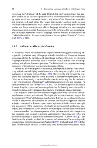 42 3  Researching Language Attitudes in Multilingual China
to explore the “structure” of the data. Overall, the study demonstrates that peo-
ple’s evaluation of discourse performance is multidimensional and conditioned
by many social and contextual factors, and some of the dimensions contradict
and compete with each other. They argue that social evaluation works in more
localised and contextualised ways than has often been assumed by previous MGT
studies and future research must address language attitudes as a more complex
phenomenon in its situated discursive context. In particular, the ideological prop-
erty of dialects means the study of language attitudes towards dialects should be
“linked coherently to the current emphases in the analysis of discourse” (Garrett
et al. 1999, p. 323).
3.1.2 Attitudes as Discursive Practice
As mentioned above, researchers in the cognitivist tradition suggest conducting eth-
nographic, qualitative study of language attitudes in relation to discourses, in order
to compensate for the limitations of quantitative methods. However, investigating
language attitudes in discourses, such as interview texts, is not the same as concep-
tualising attitudes as discursive practices. The latter requires a complete reconcep-
tualisation of the nature of language and language attitude.
To take the discursive approach to attitude, the emphasis is shifted from consid-
ering attitudes as underlying mental constructs to focusing on people’s practices of
evaluation in particular settings (Potter 1998). Moreover, the link between the eval-
uative and the factual features in the discourse is considered inextricable, so that
“what we see is the entity constituted in discourse in such a way that the evaluation
is part of a description of the object”, and that the discourse works as a package—“a
seamless texture of talk” (Potter 1988, p. 65). This discursive approach to attitude
does not deny the existence of human cognition, but deliberately moves the analytic
focus from the cognitive processes to discursive practices in situated activities.
One important distinction between the two approaches is the view of the relation-
ship between contexts and attitudes. The cognitivist approach seems to suggest that
the participants’“true” attitudes are modified and distorted by social and contextual
factors in the process of expression. In contrast, the discursive approach sees the
attitudes constructed in discursive practices as legitimate attitudes in their own right
and as products of the interactions of all relevant interpersonal, contextual, ideo-
logical, and social factors. These attitudes are not simply views or ideas conveyed in
communication but “are also components of our own communicative competence
that underpin…our moment-to-moment deployment of linguistic, non-verbal and
discursive resources to achieve our communication goals” (Garrett 2010, p. 120).
In other words, attitudes are both the resources and outcomes of the meaning-mak-
ing and social positioning processes (Wetherell 2007; Wetherell et al. 1987). It has
been found that such attitudes systematically vary from moment to moment, which
sihualiang@gmail.com
 