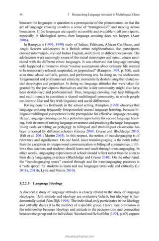 54 3  Researching Language Attitudes in Multilingual China
between the languages in question is a prerequisite of the phenomenon, so that the
act of language crossing involves a sense of “transgression” and moving across
boundaries. If the languages are equally accessible and available to all participants,
especially in ideological terms, then language crossing does not happen (Auer
2006).
In Rampton’s (1995, 1998) study of Indian, Pakistani, African Caribbean, and
Anglo descent adolescents in a British urban neighbourhood, the participants
crossed into Punjabi, stylised Indian English, and Creole on different occasions. The
adolescents were seemingly aware of the social stereotypes and sensitiveness asso-
ciated with the different ethnic languages. It was observed that language crossing
only happened at moments when “routine assumptions about ordinary life seemed
to be temporarily relaxed, suspended, or jeopardised” (Rampton 1995, p. 500), such
as in ritual abuse, self-talk, games, and performing arts. In doing so, the adolescents
foregrounded and problematised ethnicity, momentarily destabilising the related so-
cial stereotypes and prejudices. In doing so, language attitudes that were taken for
granted by the participants themselves and the wider community might also have
been destabilised and problematised. Thus, language crossing may help bilinguals
and multilinguals to constitute a shared multilingual community, in which people
can learn to like and live with linguistic and social differences.
Having done his fieldwork in the school setting, Rampton (1998) observes that
language crossing frequently foregrounded second language learning, because bi-
lingual/multilingual competence is the prerequisite for effective language crossing.
Hence, language crossing can be a potential opportunity for second language learn-
ing, both in terms of raising language awareness and practising the target languages.
Using code-switching as pedagogy in bilingual and multilingual classrooms has
been proposed by different scholars (Garcia 2009; Creese and Blackledge 2010;
Walt et al. 2001; Martin 2005). In this respect, the notion of translanguaging is of
relevance and significance. On one hand, since translanguaging is the norm rather
than the exception in interpersonal communication in bilingual communities, it fol-
lows that teachers and students should learn and teach through translanguaging. In
other words, languaging experiences at school should reflect rather than be alien to
their daily languaging practices (Blackledge and Creese 2010). On the other hand,
the “translanguaging space” created through and for translanguaging practices is
a “safe space” for students to learn and use languages creatively and critically (Li
2011a, 2011b; Lytra and Martin 2010).
3.2.2.5 Language Ideology
A discursive study of language attitudes is closely related to the study of language
ideologies. Both attitude and ideology are evaluative beliefs, but ideology is fun-
damentally social (Van Dijk 1998). The individual only participates in the ideology
and partially shares it as the member of a specific group. Hence, one dimension in
the relationship between ideology and attitude is the juxtaposition and connection
between the group and the individual. Woolard and Schieffelin (1994, p. 62) capture
sihualiang@gmail.com
 