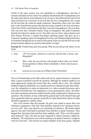 774.2 Who Speaks What in Guangzhou
Earlier in the same session, Fan was identified as a Shanghainese, and thus it
seemed contradictory here when Fan suddenly declared herself a Guangzhouer, but
the other girls did not seem bothered at all. In turn 4, Qiu followed the lead of Fan
and conveyed in an even more covert way that she was a Guangzhouer too, except
for the fact that she could not speak Cantonese. Meanwhile, there were two other
girls in the Grand-Estate group who had previously claimed to be from elsewhere,
said in the off-the-record murmur that they were also Guangzhouers. One was Rou,
who was born into a Teochew family living in Guangzhou. She spoke Cantonese
fluently but refused to speak it to me. The other one was Yuan, whose parents were
from Jiangxi Province, a chiefly Gan-dialect speaking region. She grew up in a
Cantonese-speaking region of Guangdong Province, and claimed a high proficiency
in Cantonese though she never used it in the group. Yuan was also the first one in the
group to protest against my question about place of origin.
The act of hammering on the table really took me by surprise because it seemed to
show a great resentment towards the question, although the students tended to act
more aggressively during the session than they usually did in class. The inflated
boldness might be attributed to my usually permissive attitude towards their behav-
iour, the competition to make an impression in a video-recorded discussion and a
sense that such behaviour was supported or even encouraged by others. Neverthe-
less, their comments and action could at least be safely interpreted as irritation at my
questions. The irritation, in turn, reflected the general spirit in the Grand-Estate-girl
focus group that whatever a person would like to claim about his/her place of origin
should be regarded as valid by others.
Just a few minutes after this episode, the girls were asked to assess their own
Cantonese competence. After Yan, Yuan and Rou claimed to be “speaking Canton-
ese very well”, they were asked to say something in Cantonese. The drama started
again as Yan and I tried hard to persuade Yuan and Rou to speak Cantonese. They
begged first, then kept silent and then Yuan suddenly said, “This is not (for) speak-
ing Cantonese!” Qiu, who had not been requested to speak Cantonese, added im-
mediately, “(If I had known) you will be teaching us to speak Cantonese, I might as
well not come here”. The tension was almost tangible in the focus group. Together
Excerpt 4.2   Grand-Estate girl focus group: Why do you always ask where we are
from?
sihualiang@gmail.com
 
