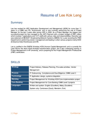 1 | Page Confidential
Resume of Lee Kok Leng
Summary
Lee has worked for HPE Application Development and Management (ADM) for more than 11
years in a CMMI and ITIL environment, and is now currently performing the role of Project
Manager for the last 3 years after joining HPE in 2008. As a Project Manager the biggest and
successful project he has managed is the GST-Payment with a project budget of RM1 million
which involves 7 applications and 13 IT staffs with various roles and responsibilities. Recently Lee
was stationed at MEASAT Broadcasting Network Systems (MBNS) for a year assisting the PMO
Department in performing vendor management and leading in other various projects mainly EDW
(Enterprice Data Warehouse) and HR.
Lee is certified in the EM/PM Workday HCM (Human Capital Management) and is currently the
Lead PM for the Astro HCM Workday transformation project. He is also undergoing training in
Project Management in HP University, and is preparing for the Project Management Professional
(PMP) certification.
SKILLS
Strategy Project Delivery, Release Planning, Pre-sales activities, Vendor
Management
Process IT Outsourcing, Compliance and Due-Diligence, CMMI Level 3
Technology IT Application design, systems integration
Workday Project Management for Workday HCM Core implementation project
Core Banking Project Management for Core Banking CMMI Level 3 projects
Languages Written and spoken: English (Excellent), Malay (Excellent)
Spoken only: Cantonese (Good), Mandarin (Fair)
 