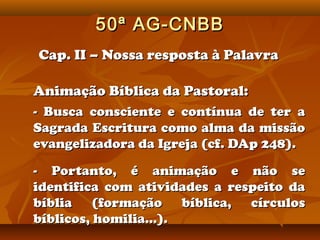 50ª AG-CNBB
Cap. II – Nossa resposta à Palavra

Animação Bíblica da Pastoral:
- Busca consciente e contínua de ter a
Sagrada Escritura como alma da missão
evangelizadora da Igreja (cf. DAp 248).

- Portanto, é animação e não se
identifica com atividades a respeito da
bíblia (formação bíblica, círculos
bíblicos, homilia...).
 