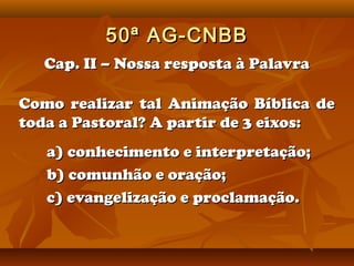 50ª AG-CNBB
  Cap. II – Nossa resposta à Palavra

Como realizar tal Animação Bíblica de
toda a Pastoral? A partir de 3 eixos:
   a) conhecimento e interpretação;
   b) comunhão e oração;
   c) evangelização e proclamação.
 