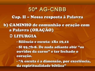50ª AG-CNBB
   Cap. II – Nossa resposta à Palavra
b) CAMINHO de comunhão e oração com
   a Palavra (ORAÇÃO)
    LITURGIA
     - Silêncio e escuta: 1Rs 19,12
     - Sl 95,7b-8. De nada adiante abir “os
     ouvidos da carne” e ter fechado o
     coração.
     - “A escuta é a dimensão, por excelência,
     da espiritualidade bíblica”
 