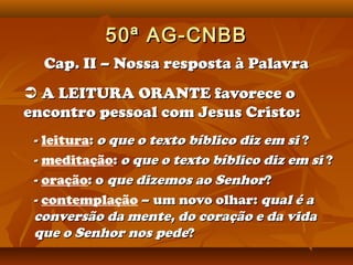 50ª AG-CNBB
  Cap. II – Nossa resposta à Palavra
 A LEITURA ORANTE favorece o
encontro pessoal com Jesus Cristo:
 - leitura: o que o texto bíblico diz em si ?
 - meditação: o que o texto bíblico diz em si ?
 - oração: o que dizemos ao Senhor?
 - contemplação – um novo olhar: qual é a
 conversão da mente, do coração e da vida
 que o Senhor nos pede?
 
