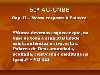 50ª AG-CNBB
Cap. II – Nossa resposta à Palavra


“Nunca devemos esquecer que, na
base de toda a espiritualidade
cristã autêntica e viva, está a
Palavra de Deus anunciada,
acolhida, celebrada e meditada na
Igreja” – VD 121
 