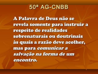 50ª AG-CNBB

A Palavra de Deus não se
revela somente para instruir a
respeito de realidades
sobrenaturais ou doutrinais
às quais a razão deve acolher,
mas para comunicar a
salvação na forma de um
encontro.
 