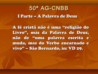 50ª AG-CNBB
  I Parte – A Palavra de Deus

A fé cristã não é uma “religião do
Livro”, mas da Palavra de Deus,
não de “uma palavra escrita e
muda, mas do Verbo encarnado e
vivo” – São Bernardo, in: VD 29.
 