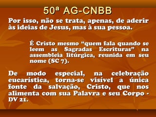 50ª AG-CNBB
Por isso, não se trata, apenas, de aderir
às ideias de Jesus, mas à sua pessoa.

         É Cristo mesmo “quem fala quando se
         leem as Sagradas Escrituras” na
         assembleia litúrgica, reunida em seu
         nome (SC 7).

De modo especial, na celebração
eucarística, torna-se visível a única
fonte da salvação, Cristo, que nos
alimenta com sua Palavra e seu Corpo -
DV 21.
 