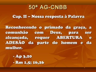 50ª AG-CNBB
  Cap. II – Nossa resposta à Palavra

Reconhecendo o primado da graça, a
comunhão   com    Deus, para   ser
alcançada, requer   ABERTURA     e
ADESÃO da parte do homem e da
mulher.
   - Ap 3,20
   - Rm 1,5; 16,26
 