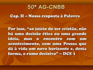 50ª AG-CNBB
 Cap. II – Nossa resposta à Palavra


Por isso, “ao início do ser cristão, não
há uma decisão ética ou uma grande
ideia, mas o encontro com um
acontecimento, com uma Pessoa que
dá à vida um novo horizonte e, desta
forma, o rumo decisivo” – DCE 1
 