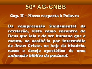 50ª AG-CNBB
Cap. II – Nossa resposta à Palavra

Da compreensão fundamental da
revelação, vista como encontro do
Deus que fala e do ser humano que o
escuta, ao acolhê-la por intermédio
de Jesus Cristo, no hoje da história,
nasce o desejo apostólico de uma
animação bíblica da pastoral.
 