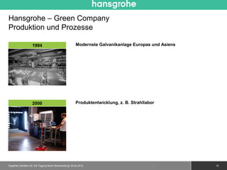 Hansgrohe – Green Company
Produktion und Prozesse

                   1994                                Modernste Galvanikanlage Europas und Asiens




                   2000                                Produktentwicklung, z. B. Strahllabor




Siegfried Gänßlen 50. AK-Tagung Berlin Brandenburg/ 20.04.2012                                 © 2010 Hansgrohe AG   10
 