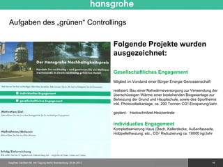 Aufgaben des „grünen“ Controllings

                                                                 Folgende Projekte wurden
                                                                 ausgezeichnet:

                                                                 Gesellschaftliches Engagement
                                                                 Mitglied im Vorstand einer Bürger Energie Genossenschaft

                                                                 realisiert: Bau einer Nahwärmeversorgung zur Verwendung der
                                                                 überschüssigen Wärme einer bestehenden Biogasanlage zur
                                                                 Beheizung der Grund und Hauptschule, sowie des Sportheims
                                                                 inkl. Photovoltaikanlage, ca. 200 Tonnen CO 2-Einsparung/Jahr.

                                                                 geplant: Hackschnitzel-Heizzentrale


                                                                 individuelles Engagement
                                                                 Komplettsanierung Haus (Dach, Kellerdecke, Außenfassade,
                                                                 Holzpelletheizung, etc., CO2 Reduzierung ca. 18000 kg/Jahr




Siegfried Gänßlen 50. AK-Tagung Berlin Brandenburg/ 20.04.2012                             © 2010 Hansgrohe AG              19
 