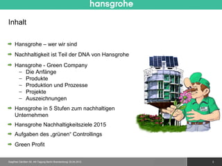Inhalt

     Hansgrohe – wer wir sind
     Nachhaltigkeit ist Teil der DNA von Hansgrohe
     Hansgrohe - Green Company
      − Die Anfänge
      − Produkte
      − Produktion und Prozesse
      − Projekte
      − Auszeichnungen
     Hansgrohe in 5 Stufen zum nachhaltigen
     Unternehmen
     Hansgrohe Nachhaltigkeitsziele 2015
     Aufgaben des „grünen“ Controllings
     Green Profit

Siegfried Gänßlen 50. AK-Tagung Berlin Brandenburg/ 20.04.2012   © 2010 Hansgrohe AG   2
 
