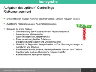 Aufgaben des „grünen“ Controllings
Risikomanagement

     Umwelt-Risiken müssen nicht nur beachtet werden, sondern reduziert werden

     Zusätzliche Klassifizierung der Nachhaltigkeitsrisiken

     Beispiele für grüne Risiken:
            − Unterbrechung der Wasserzufuhr der Produktionswerke
            − Ansteigen der Wasserpreise
            − Wasserknappheit in Absatzmärkten                                    -10%
            − Ressourcenknappheit bei Zulieferern
            − Steigende Energiekosten und Energieknappheit
            − Gesetzliche Regularien, beispielsweise zu Durchflussbegrenzungen in
                Armaturen und Brausen
            − Erschwerte Kapitalaufnahme, da beispielsweise Banken zum Teil ihre
                Kreditvergabe auch an ökologische Kriterien knüpfen
            − Kommunikation, kein green washing




Siegfried Gänßlen 50. AK-Tagung Berlin Brandenburg/ 20.04.2012   © 2010 Hansgrohe AG     23
 