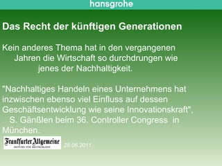 Das Recht der künftigen Generationen

Kein anderes Thema hat in den vergangenen
   Jahren die Wirtschaft so durchdrungen wie
        jenes der Nachhaltigkeit.

"Nachhaltiges Handeln eines Unternehmens hat
inzwischen ebenso viel Einfluss auf dessen
Geschäftsentwicklung wie seine Innovationskraft",
  S. Gänßlen beim 36. Controller Congress in
München.
                                               28.06.2011

 Siegfried Gänßlen 50. AK-Tagung Berlin Brandenburg/ 20.04.2012   © 2010 Hansgrohe AG   30
 