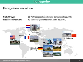 Hansgrohe – wer wir sind


Global Player:                                          38 Vertriebsgesellschaften und Beratungsstützpunkte
Produktionsnetzwerk:                                    10 Standorte (4 internationale und 6 deutsche)




                                                                 Amsterdam

                                   Atlanta                 Wasselonne

                                                                                                           Shanghai




                                                            Schiltach &
                                                            Offenburg




Siegfried Gänßlen 50. AK-Tagung Berlin Brandenburg/ 20.04.2012                              © 2010 Hansgrohe AG       4
 